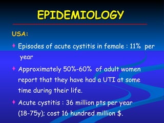 EPIDEMIOLOGY USA:  Episodes of acute cystitis in female : 11%  per  year Approximately 50%-60%  of adult women report that they have had a UTI at some time during their life. Acute cystitis : 36 million pts per year (18-75y); cost 16 hundred million $. 