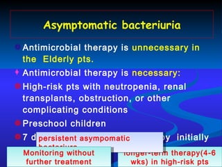 Asymptomatic bacteriuria Antimicrobial therapy is  unnecessary   in the  Elderly pts. Antimicrobial therapy is  necessary: High-risk pts with neutropenia, renal transplants, obstruction, or other complicating conditions  Preschool children 7 days of oral antibiotics therapy  initially longer-term therapy(4-6 wks) in high-risk pts persistent asympomatic bacteriura Monitoring without further treatment 