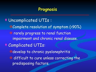 Prognosis Uncomplicated UTIs :  Complete resolution of symptom (>90%) rarely progress to renal function impairment and chronic renal disease. Complicated UTIs:  develop to chronic pyelonephritis  difficult to cure unless correcting the predisposing factors. 