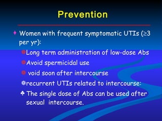 Prevention Women with frequent symptomatic UTIs (  3 per yr): Long term administration of low-dose Abs Avoid spermicidal use  void soon after intercourse recurrent UTIs related to intercourse:  The single dose of Abs can be used after sexual  intercourse. 