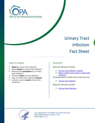U.S. Department of Health & Human Services
200 Independence Avenue, S.W.
Washington, D.C.
Urinary Tract
Infection
Fact Sheet
SOURCES:
National Institutes of Health
Urinary tract infection in adults
What I need to know about urinary tract
infections
US Department of Health and Human Services
Urinary tract infection
National Institutes of Health
Urinary tract infections
WHAT’S INSIDE:
What is urinary tract infection?
What causes a urinary tract infection?
What are the symptoms of a urinary
tract infection?
Are there tests for tract infection?
How is urinary tract infection treated?
Is there a way to avoid urinary tract
infections?
 