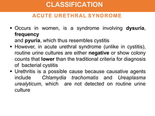 CLASSIFICATION
ACUTE URETHRAL SYNDROME
 Occurs in women, is a syndrome involving dysuria,
frequency
and pyuria, which thus resembles cystitis
 However, in acute urethral syndrome (unlike in cystitis),
routine urine cultures are either negative or show colony
counts that lower than the traditional criteria for diagnosis
of bacterial cystitis
 Urethritis is a possible cause because causative agents
include Chlamydia trachomatis and Ureaplasma
urealyticum, which are not detected on routine urine
culture
 