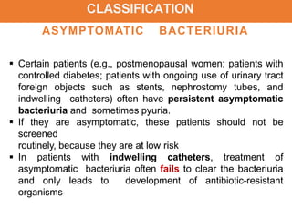 CLASSIFICATION
ASYMPTOMATIC BACTERIURIA
 Certain patients (e.g., postmenopausal women; patients with
controlled diabetes; patients with ongoing use of urinary tract
foreign objects such as stents, nephrostomy tubes, and
indwelling catheters) often have persistent asymptomatic
bacteriuria and sometimes pyuria.
 If they are asymptomatic, these patients should not be
screened
routinely, because they are at low risk
 In patients with indwelling catheters, treatment of
asymptomatic bacteriuria often fails to clear the bacteriuria
and only leads to development of antibiotic-resistant
organisms
 