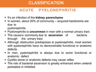 CLASSIFICATION
ACUTE PYELONEPHRITIS
 It’s an infection of the kidney parenchyma
 In women, about 20% of community – acquired bacteremia are
due to
pyelonephritis
 Pyelonephritis is uncommon in men with a normal urinary tract
 The causeis commonly due to ascension of bacteria
through the urinary tract
 Although obstruction predisposes to pyelonephritis, most women
with pyelonephritis have no demonstrable functional or anatomic
defects.
 In men, pyelonephritis is always due to some functional or
anatomic defect
 Cystitis alone or anatomic defects may cause reflex
 The risk of bacterial ascension is greatly enhanced when ureteral
peristalsis in inhibited
 