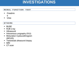 INVESTIGATIONS
 Creatinin
e
 Urea
 BUSE
 KUB x-ray
 Ultrasound
 Intravenous urography (IVU)
 Micturation Cystourethrogram
(MCUG)
 Transrectal ultrasound biopsy
 MRI
 CT scan
R E N A L F U N C T I O N T E S T
O T H E R S
 