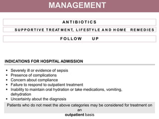 MANAGEMENT
A N T I B I O T I C S
F O L L O W U P
INDICATIONS FOR HOSPITAL ADMISSION
 Severely ill or evidence of sepsis
 Presence of complications
 Concern about compliance
 Failure to respond to outpatient treatment
 Inability to maintain oral hydration or take medications, vomiting,
dehydration
 Uncertainty about the diagnosis
Patients who do not meet the above categories may be considered for treatment on
an
outpatient basis
S U P P O R T I V E T R E AT M E N T, L I F E ST Y L E A N D H OM E R E M E D I E S
 