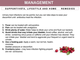 MANAGEMENT
S U P P O R T I V ET X , L I F E S T Y L E A N D H O M E R E M E D I E S
Urinary tract infections can be painful, but you can take steps to ease your
discomfort until antibiotics treat the infection.
1. Fever can be treated with anti-pyretics
2. Pain can be treated with analgesics
3. Drink plenty of water. Water helps to dilute your urine and flush out bacteria.
4. Avoid drinks that may irritate your bladder. Avoid coffee, alcohol, and soft
drinks containing citrus juices or caffeine until your infection has cleared. They
can irritate your bladder and tend to aggravate your frequent or urgent need to
urinate.
5. Use a heating pad. Apply a warm, but not hot, heating pad to your abdomen to
minimize
bladder pressure or discomfort.
6. Cranberry juice – may have infection fighting properties (however results
are not conclusive)
 