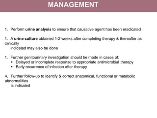 MANAGEMENT
1. Perform urine analysis to ensure that causative agent has been eradicated
1. A urine culture obtained 1-2 weeks after completing therapy & thereafter as
clinically
indicated may also be done
1. Further genitourinary investigation should be made in cases of:
 Delayed or incomplete response to appropriate antimicrobial therapy
 Early recurrence of infection after therapy
4. Further follow-up to identify & correct anatomical, functional or metabolic
abnormalities
is indicated
 