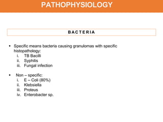 PATHOPHYSIOLOGY
B A C T E R I A
 Specific means bacteria causing granulomas with specific
histopathology:
i. TB Bacilli
ii. Syphilis
iii. Fungal infection
 Non – specific:
i. E – Coli (80%)
ii. Klebsiella
iii. Proteus
iv. Enterobacter sp.
 