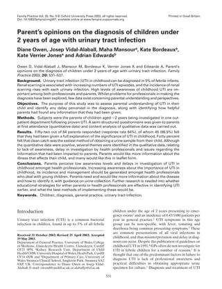 Family Practice Vol. 20, No. 5 © Oxford University Press 2003, all rights reserved.                         Printed in Great Britain
Doi: 10.1093/fampra/cmg507, available online at www.fampra.oupjournals.org



Parent’s opinions on the diagnosis of children under
2 years of age with urinary tract infection
Diane Owen, Josep Vidal-Alaball, Maha Mansoura, Kate Bordeauxa,
Kate Verrier Jonesa and Adrian Edwardsb

Owen D, Vidal-Alaball J, Mansour M, Bordeaux K, Verrier Jones K and Edwards A. Parent’s
opinions on the diagnosis of children under 2 years of age with urinary tract infection. Family
Practice 2003; 20: 531–537.
Background. Urinary tract infection (UTI) in childhood can be diagnosed in 5% of febrile infants.
Renal scarring is associated with increasing numbers of UTI episodes, and the incidence of renal
scarring rises with each urinary infection. High levels of awareness of childhood UTI are im-
portant among both professionals and parents. Whilst problems for professionals in making the
diagnosis have been explored, few data exist concerning parental understanding and perspectives.
Objectives. The purpose of this study was to assess parental understanding of UTI in their
child and identify any delay perceived in the diagnosis, along with identifying how helpful
parents had found any information that they had been given.
Methods. Subjects were the parents of children aged 2 years being investigated in one out-
patient department following proven UTI. A semi-structured questionnaire was given to parents
at first attendance (quantitative data) and content analysis of qualitative data was carried out.
Results. Fifty-two out of 84 parents responded (response rate 64%), of whom 45 (86.5%) felt
that they had been given a full explanation of the significance of UTI in childhood. Forty percent
felt that clean catch was the easiest method of obtaining a urine sample from their child. Although
the quantitative data were positive, several themes were identified in the qualitative data, relating
to lack of awareness, delay in investigation by health professionals and issues regarding the
information that had been imparted to parents. Parents would like more information about the
illness that affects their child, and many would like this in leaflet form.
Conclusions. Parents perceive low awareness levels and delays in investigation of UTI in
childhood amongst health professionals. Increasing awareness about the importance of UTI in
childhood, its incidence and management should be generated amongst health professionals
who deal with young children. Parents need and would like more information about the disease
and how to identify it, with guidance on urine collection. Further research is needed into whether
educational strategies for either parents or health professionals are effective in identifying UTI
earlier, and what the best methods of implementing these would be.
Keywords. Children, diagnosis, general practice, urinary tract infection.



Introduction                                                            children under the age of 2 years presenting to emer-
                                                                        gency rooms1 and an incidence of 0.43/1000 patients per
Urinary tract infection (UTI) is a common bacterial                     year in general practice.2 UTI symptoms in this age
infection in children, found in up to 5% of all febrile                 group can be non-specific, with fever, vomiting and
                                                                        diarrhoea being common presenting symptoms.3 These
                                                                        are common presentations of all viral infections in
Received 31 October 2002; Revised 25 April 2003; Accepted
19 May 2003.                                                            childhood, and thus misinterpretation and delay in diag-
Department of General Practice, University of Wales College             nosis can occur. Despite the publication of guidelines on
of Medicine, Llanedeyrn Health Centre, Llanedeyrn, Cardiff              childhood UTI in 1991,4 GPs often do not investigate for
CF23 9PN, aKidney Research Unit, Department of Child                    UTI in febrile children for a number of reasons.1 It is
Health UHW, University Hospital of Wales, Heath Park, Cardiff           thought that one of the predominant factors in failure to
CF14 4XW and bDepartment of Primary Care, University of
Wales Swansea Clinical School, Singleton Park, Swansea SA2              diagnose UTI is lack of professional awareness and
8AP, UK. Correspondence to Diane Owen or Josep Vidal-                   practical difficulties in obtaining appropriate urine
Alaball; E-mail: owend@cardiff.ac.uk or alaballjv@cf.ac.uk              specimen for culture.1 Diagnosis and treatment of UTI

                                                                  531
 