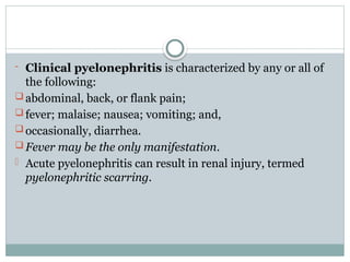 - Clinical pyelonephritis is characterized by any or all of
the following:
 abdominal, back, or flank pain;
 fever; malaise; nausea; vomiting; and,
 occasionally, diarrhea.
 Fever may be the only manifestation.
- Acute pyelonephritis can result in renal injury, termed
pyelonephritic scarring.
 