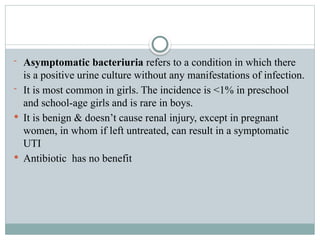 - Asymptomatic bacteriuria refers to a condition in which there
is a positive urine culture without any manifestations of infection.
- It is most common in girls. The incidence is <1% in preschool
and school-age girls and is rare in boys.
 It is benign & doesn’t cause renal injury, except in pregnant
women, in whom if left untreated, can result in a symptomatic
UTI
 Antibiotic has no benefit
 
