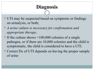 Diagnosis
 UTI may be suspected based on symptoms or findings
on urinalysis, or both;
 A urine culture is necessary for confirmation and
appropriate therapy.
 If the culture shows >100,000 colonies of a single
pathogen, or if there are 10,000 colonies and the child is
symptomatic, the child is considered to have a UTI.
 Correct Dx of UTI depends on having the proper sample
of urine
 