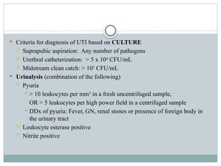 Criteria for diagnosis of UTI based on CULTURE
 Suprapubic aspiration: Any number of pathogens
 Urethral catheterization: > 5 x 104
CFU/mL
 Midstream clean catch: > 105
CFU/mL
 Urinalysis (combination of the following)
 Pyuria
 > 10 leukocytes per mm3
in a fresh uncentrifuged sample,
OR > 5 leukocytes per high power field in a centrifuged sample
 DDx of pyuria: Fever, GN, renal stones or presence of foreign body in
the urinary tract
 Leukocyte esterase positive
 Nitrite positive
 