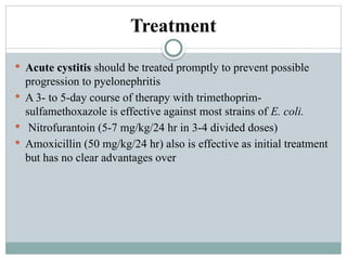 Treatment
 Acute cystitis should be treated promptly to prevent possible
progression to pyelonephritis
 A 3- to 5-day course of therapy with trimethoprim-
sulfamethoxazole is effective against most strains of E. coli.
 Nitrofurantoin (5-7 mg/kg/24 hr in 3-4 divided doses)
 Amoxicillin (50 mg/kg/24 hr) also is effective as initial treatment
but has no clear advantages over
 