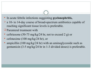  In acute febrile infections suggesting pyelonephritis,
 a 10- to 14-day course of broad-spectrum antibiotics capable of
reaching significant tissue levels is preferable.
 Parenteral treatment with
 ceftriaxone (50-75 mg/kg/24 hr, not to exceed 2 g) or
 cefotaxime (100 mg/kg/24 hr), or
 ampicillin (100 mg/kg/24 hr) with an aminoglycoside such as
gentamicin (3-5 mg/kg/24 hr in 1-3 divided doses) is preferable.
 
