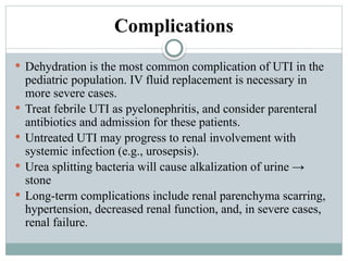 Complications
 Dehydration is the most common complication of UTI in the
pediatric population. IV fluid replacement is necessary in
more severe cases.
 Treat febrile UTI as pyelonephritis, and consider parenteral
antibiotics and admission for these patients.
 Untreated UTI may progress to renal involvement with
systemic infection (e.g., urosepsis).
 Urea splitting bacteria will cause alkalization of urine →
stone
 Long-term complications include renal parenchyma scarring,
hypertension, decreased renal function, and, in severe cases,
renal failure.
 