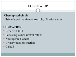 FOLLOW UP
Chemoprophylaxis
 Trimethoprin –sufamethozazole, Nitrofurantoin
INDICATION
 Recurrent UTI
 Persisting vesico uretral reflux
 Neurogenic bladder
 Urinary tract obstruction
 Calculi
 