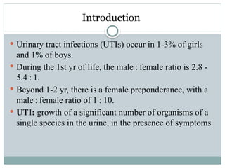 Introduction
 Urinary tract infections (UTIs) occur in 1-3% of girls
and 1% of boys.
 During the 1st yr of life, the male : female ratio is 2.8 -
5.4 : 1.
 Beyond 1-2 yr, there is a female preponderance, with a
male : female ratio of 1 : 10.
 UTI: growth of a significant number of organisms of a
single species in the urine, in the presence of symptoms
 