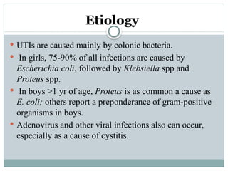 Etiology
 UTIs are caused mainly by colonic bacteria.
 In girls, 75-90% of all infections are caused by
Escherichia coli, followed by Klebsiella spp and
Proteus spp.
 In boys >1 yr of age, Proteus is as common a cause as
E. coli; others report a preponderance of gram-positive
organisms in boys.
 Adenovirus and other viral infections also can occur,
especially as a cause of cystitis.
 