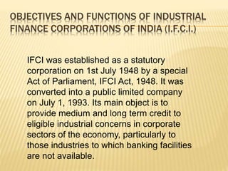 OBJECTIVES AND FUNCTIONS OF INDUSTRIAL
FINANCE CORPORATIONS OF INDIA (I.F.C.I.)
IFCI was established as a statutory
corporation on 1st July 1948 by a special
Act of Parliament, IFCI Act, 1948. It was
converted into a public limited company
on July 1, 1993. Its main object is to
provide medium and long term credit to
eligible industrial concerns in corporate
sectors of the economy, particularly to
those industries to which banking facilities
are not available.
 