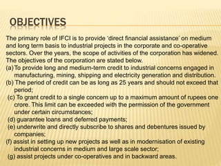OBJECTIVES
The primary role of IFCI is to provide ‘direct financial assistance’ on medium
and long term basis to industrial projects in the corporate and co-operative
sectors. Over the years, the scope of activities of the corporation has widened.
The objectives of the corporation are stated below.
(a)To provide long and medium-term credit to industrial concerns engaged in
manufacturing, mining, shipping and electricity generation and distribution.
(b) The period of credit can be as long as 25 years and should not exceed that
period;
(c) To grant credit to a single concern up to a maximum amount of rupees one
crore. This limit can be exceeded with the permission of the government
under certain circumstances;
(d) guarantee loans and deferred payments;
(e) underwrite and directly subscribe to shares and debentures issued by
companies;
(f) assist in setting up new projects as well as in modernisation of existing
industrial concerns in medium and large scale sector;
(g) assist projects under co-operatives and in backward areas.
 