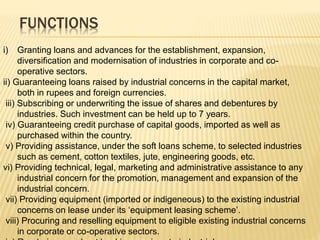 FUNCTIONS
i) Granting loans and advances for the establishment, expansion,
diversification and modernisation of industries in corporate and co-
operative sectors.
ii) Guaranteeing loans raised by industrial concerns in the capital market,
both in rupees and foreign currencies.
iii) Subscribing or underwriting the issue of shares and debentures by
industries. Such investment can be held up to 7 years.
iv) Guaranteeing credit purchase of capital goods, imported as well as
purchased within the country.
v) Providing assistance, under the soft loans scheme, to selected industries
such as cement, cotton textiles, jute, engineering goods, etc.
vi) Providing technical, legal, marketing and administrative assistance to any
industrial concern for the promotion, management and expansion of the
industrial concern.
vii) Providing equipment (imported or indigeneous) to the existing industrial
concerns on lease under its ‘equipment leasing scheme’.
viii) Procuring and reselling equipment to eligible existing industrial concerns
in corporate or co-operative sectors.
 
