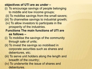 objectives of UTI are as under –
(i) To encourage savings of people belonging
to middle and low income groups;
(ii) To mobilise savings from the small savers;
(iii) To channelise savings to industrial growth;
(iv) To allow investors to participate in the
prosperity of the industries.
Functions The main functions of UTI are
as follows –
(i) To mobilise the savings of the community
through sale of units;
(ii) To invest the savings so mobilised in
corporate securities such as shares and
debentures, etc;
(iii) To serve unit holders along the length and
breadth of the country;
(iv) To underwrite the issue of shares and
debentures.
 