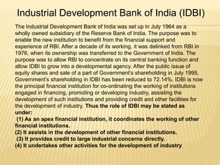 Industrial Development Bank of India (IDBI)
The Industrial Development Bank of India was set up in July 1964 as a
wholly owned subsidiary of the Reserve Bank of India. The purpose was to
enable the new institution to benefit from the financial support and
experience of RBI. After a decade of its working, it was delinked from RBI in
1976, when its ownership was transferred to the Government of India. The
purpose was to allow RBI to concentrate on its central banking function and
allow IDBI to grow into a developmental agency. After the public issue of
equity shares and sale of a part of Government’s shareholding in July 1995,
Government’s shareholding in IDBI has been reduced to 72.14%. IDBI is now
the principal financial institution for co-ordinating the working of institutions
engaged in financing, promoting or developing industry, assisting the
development of such institutions and providing credit and other facilities for
the development of industry. Thus the role of IDBI may be stated as
under:
(1) As an apex financial institution, it coordinates the working of other
financial institutions.
(2) It assists in the development of other financial institutions.
(3) It provides credit to large industrial concerns directly.
(4) It undertakes other activities for the development of industry
 