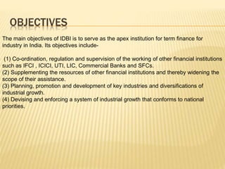 OBJECTIVES
The main objectives of IDBI is to serve as the apex institution for term finance for
industry in India. Its objectives include-
(1) Co-ordination, regulation and supervision of the working of other financial institutions
such as IFCI , ICICI, UTI, LIC, Commercial Banks and SFCs.
(2) Supplementing the resources of other financial institutions and thereby widening the
scope of their assistance.
(3) Planning, promotion and development of key industries and diversifications of
industrial growth.
(4) Devising and enforcing a system of industrial growth that conforms to national
priorities.
 