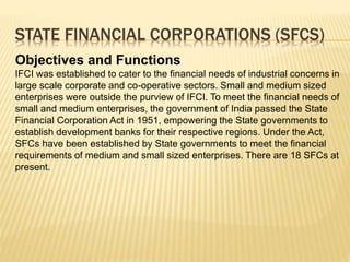 STATE FINANCIAL CORPORATIONS (SFCS)
Objectives and Functions
IFCI was established to cater to the financial needs of industrial concerns in
large scale corporate and co-operative sectors. Small and medium sized
enterprises were outside the purview of IFCI. To meet the financial needs of
small and medium enterprises, the government of India passed the State
Financial Corporation Act in 1951, empowering the State governments to
establish development banks for their respective regions. Under the Act,
SFCs have been established by State governments to meet the financial
requirements of medium and small sized enterprises. There are 18 SFCs at
present.
 