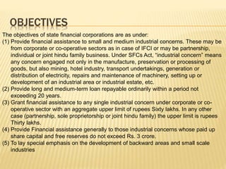 OBJECTIVES
The objectives of state financial corporations are as under:
(1) Provide financial assistance to small and medium industrial concerns. These may be
from corporate or co-operative sectors as in case of IFCI or may be partnership,
individual or joint hindu family business. Under SFCs Act, “industrial concern” means
any concern engaged not only in the manufacture, preservation or processing of
goods, but also mining, hotel industry, transport undertakings, generation or
distribution of electricity, repairs and maintenance of machinery, setting up or
development of an industrial area or industrial estate, etc.
(2) Provide long and medium-term loan repayable ordinarily within a period not
exceeding 20 years.
(3) Grant financial assistance to any single industrial concern under corporate or co-
operative sector with an aggregate upper limit of rupees Sixty lakhs. In any other
case (partnership, sole proprietorship or joint hindu family) the upper limit is rupees
Thirty lakhs.
(4) Provide Financial assistance generally to those industrial concerns whose paid up
share capital and free reserves do not exceed Rs. 3 crore.
(5) To lay special emphasis on the development of backward areas and small scale
industries
 