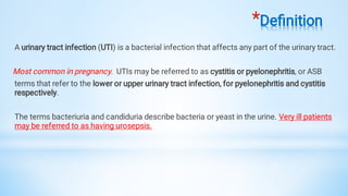*Deﬁnition
A urinary tract infection (UTI) is a bacterial infection that affects any part of the urinary tract.
Most common in pregnancy. UTIs may be referred to as cystitis or pyelonephritis, or ASB
terms that refer to the lower or upper urinary tract infection, for pyelonephritis and cystitis
respectively.
The terms bacteriuria and candiduria describe bacteria or yeast in the urine. Very ill patients
may be referred to as having urosepsis.
 