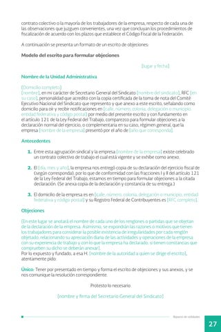 Reparto de utilidades
27
contrato colectivo o la mayoría de los trabajadores de la empresa, respecto de cada una de
las observaciones que juzguen convenientes, una vez que concluyan los procedimientos de
fiscalización de acuerdo con los plazos que establece el Código Fiscal de la Federación.
A continuación se presenta un formato de un escrito de objeciones:
Modelo del escrito para formular objeciones
						[lugar y fecha]
Nombre de la Unidad Administrativa
[Domicilio completo]
[nombre], en mi carácter de Secretario General del Sindicato [nombre del sindicato], RFC [en
su caso], personalidad que acredito con la copia certificada de la toma de nota del Comité
Ejecutivo Nacional del Sindicato que represento y que anexo a este escrito, señalando como
domicilio para oír y recibir notificaciones en [calle, número, colonia, delegación o municipio,
entidad federativa y código postal] por medio del presente escrito y con fundamento en
el artículo 121 de la Ley Federal del Trabajo, comparezco para formular objeciones a la
declaración normal del ejercicio, o complementaria en su caso, régimen general, que la
empresa [nombre de la empresa] presentó por el año de [año que corresponda].
Antecedentes
1.	 Entre esta agrupación sindical y la empresa [nombre de la empresa] existe celebrado
un contrato colectivo de trabajo el cual está vigente y se exhibe como anexo.
2.	 El [día, mes y año], la empresa nos entregó copia de su declaración del ejercicio fiscal de
(según corresponda), por lo que de conformidad con las fracciones I y II del artículo 121
de la Ley Federal del Trabajo, estamos en tiempo para formular objeciones a la citada
declaración. (Se anexa copia de la declaración y constancia de su entrega.)
3.	 El domicilio de la empresa es en [calle, número, colonia, delegación o municipio, entidad
federativa y código postal] y su Registro Federal de Contribuyentes es [RFC completo].
Objeciones
[En este lugar se anotará el nombre de cada uno de los renglones o partidas que se objetan
de la declaración de la empresa. Asimismo, se expondrán las razones o motivos que tienen
los trabajadores para considerar la posible existencia de irregularidades por cada renglón
objetado, relacionando su apreciación diaria de las actividades y operaciones de la empresa
con su experiencia de trabajo y con lo que la empresa ha declarado; si tienen constancias que
comprueben su dicho se deberán anexar].
Por lo expuesto y fundado, a esa H. [nombre de la autoridad a quien se dirige el escrito],
atentamente pido:
Único: Tener por presentado en tiempo y forma el escrito de objeciones y sus anexos, y se
nos comunique la resolución correspondiente.
Protesto lo necesario
[nombre y firma del Secretario General del Sindicato]
 
