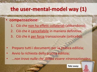 the user-mental-model way (1)
• compensazione:
    1. Ciò che non ha effetti collaterali (abbandono);
    2. Ciò che è cancellabile in maniera definitiva;
    3. Ciò che è per forza transazionale (orticello);


•   Preparo tutti i documenti per la pratica edilizia;
•   Avvio la richiesta della pratica edilizia;
•   …non trovo nulla che debba essere «transazionale»;
                                         Take away
 