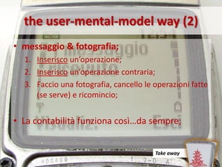 the user-mental-model way (2)
• messaggio & fotografia;
  1. Inserisco un’operazione;
  2. Inserisco un’operazione contraria;
  3. Faccio una fotografia, cancello le operazioni fatte
     (se serve) e ricomincio;


• La contabilità funziona così…da sempre;


                                        Take away
 