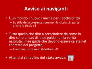 Avviso ai naviganti
• È un mondo «nuovo» anche per il sottoscritto
  – Lo stile della presentazione non la ciccia…in parte
    anche la ciccia :-)

• Tutto quello che dirò a prescindere da come lo
  dirò sono un set di linee guida non la verità
  assoluta, linee guida che devono essere calate nel
  contesto del progetto;
  – Insomma…non sono il dottore :-P

• Attenti al simbolino del «take away»:
 