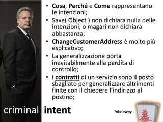 • Cosa, Perché e Come rappresentano
           le intenzioni;
         • Save( Object ) non dichiara nulla delle
           intenzioni, o magari non dichiara
           abbastanza;
         • ChangeCustomerAddress è molto più
           esplicativo;
         • La generalizzazione porta
           inevitabilmente alla perdita di
           controllo;
         • I contratti di un servizio sono il posto
           sbagliato per generalizzare altrimenti
           finite con il chiedere l’indirizzo al
           postino;

criminal intent                    Take away
 