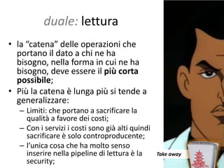 duale: lettura
• la “catena” delle operazioni che
  portano il dato a chi ne ha
  bisogno, nella forma in cui ne ha
  bisogno, deve essere il più corta
  possibile;
• Più la catena è lunga più si tende a
  generalizzare:
   – Limiti: che portano a sacrificare la
     qualità a favore dei costi;
   – Con i servizi i costi sono già alti quindi
     sacrificare è solo controproducente;
   – l’unica cosa che ha molto senso
     inserire nella pipeline di lettura è la      Take away
     security;
 