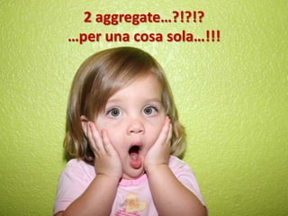 2 aggregate…?!?!?
…per una cosa sola…!!!
 