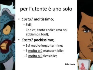 per l’utente è uno solo
• Costa? moltissimo;
  – Skill;
  – Codice, tanto codice (ma noi
    abbiamo i tool);
• Costa? pochissimo;
  – Sul medio-lungo termine;
  – È molto più manutenibile;
  – È molto più flessibile;

                                Take away
 