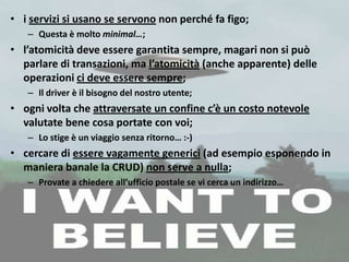 • i servizi si usano se servono non perché fa figo;
   – Questa è molto minimal…;
• l’atomicità deve essere garantita sempre, magari non si può
  parlare di transazioni, ma l’atomicità (anche apparente) delle
  operazioni ci deve essere sempre;
   – Il driver è il bisogno del nostro utente;
• ogni volta che attraversate un confine c’è un costo notevole
  valutate bene cosa portate con voi;
   – Lo stige è un viaggio senza ritorno… :-)
• cercare di essere vagamente generici (ad esempio esponendo in
  maniera banale la CRUD) non serve a nulla;
   – Provate a chiedere all’ufficio postale se vi cerca un indirizzo…
 