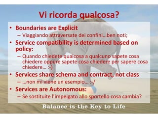 Vi ricorda qualcosa?
• Boundaries are Explicit
  – Viaggiando attraversate dei confini…ben noti;
• Service compatibility is determined based on
  policy:
  – Quando chiedete qualcosa a qualcuno sapete cosa
    chiedere oppure sapete cosa chiedere per sapere cosa
    chiedere… :-)
• Services share schema and contract, not class
  – …non mi viene un esempio… :-/
• Services are Autonomous:
  – Se sostituite l’impeigato allo sportello cosa cambia?
 
