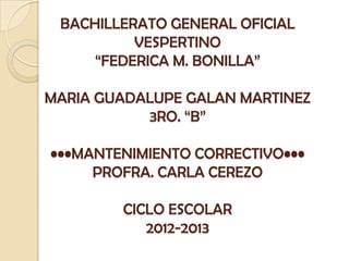 BACHILLERATO GENERAL OFICIAL
VESPERTINO
“FEDERICA M. BONILLA”
MARIA GUADALUPE GALAN MARTINEZ
3RO. “B”
•••MANTENIMIENTO CORRECTIVO•••
PROFRA. CARLA CEREZO
CICLO ESCOLAR
2012-2013
 