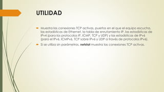 UTILIDAD
 Muestra las conexiones TCP activas, puertos en el que el equipo escucha,
las estadísticas de Ethernet, la tabla de enrutamiento IP, las estadísticas de
IPv4 (para los protocolos IP, ICMP, TCP y UDP) y las estadísticas de IPv6
(para el IPv6, ICMPv6, TCP sobre IPv6 y UDP a través de protocolos IPv6).
 Si se utiliza sin parámetros, netstat muestra las conexiones TCP activas.
 
