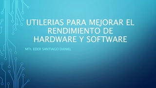 UTILERIAS PARA MEJORAR EL
RENDIMIENTO DE
HARDWARE Y SOFTWARE
MTI. EDER SANTIAGO DANIEL
 