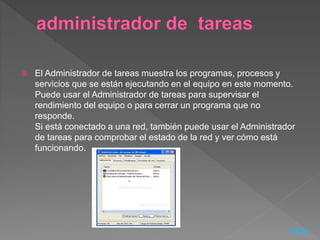  El Administrador de tareas muestra los programas, procesos y
servicios que se están ejecutando en el equipo en este momento.
Puede usar el Administrador de tareas para supervisar el
rendimiento del equipo o para cerrar un programa que no
responde.
Si está conectado a una red, también puede usar el Administrador
de tareas para comprobar el estado de la red y ver cómo está
funcionando.
Inicio
 