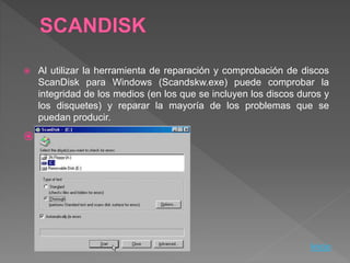  Al utilizar la herramienta de reparación y comprobación de discos
ScanDisk para Windows (Scandskw.exe) puede comprobar la
integridad de los medios (en los que se incluyen los discos duros y
los disquetes) y reparar la mayoría de los problemas que se
puedan producir.

Inicio
 