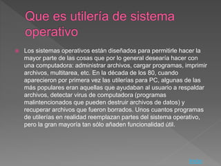  Los sistemas operativos están diseñados para permitirle hacer la
mayor parte de las cosas que por lo general desearía hacer con
una computadora: administrar archivos, cargar programas, imprimir
archivos, multitarea, etc. En la década de los 80, cuando
aparecieron por primera vez las utilerías para PC, algunas de las
más populares eran aquellas que ayudaban al usuario a respaldar
archivos, detectar virus de computadora (programas
malintencionados que pueden destruir archivos de datos) y
recuperar archivos que fueron borrados. Unos cuantos programas
de utilerías en realidad reemplazan partes del sistema operativo,
pero la gran mayoría tan sólo añaden funcionalidad útil.
Inicio
 