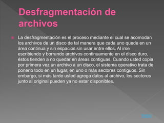  La desfragmentación es el proceso mediante el cual se acomodan
los archivos de un disco de tal manera que cada uno quede en un
área continua y sin espacios sin usar entre ellos. Al irse
escribiendo y borrando archivos continuamente en el disco duro,
éstos tienden a no quedar en áreas contiguas, Cuando usted copia
por primera vez un archivo a un disco, el sistema operativo trata de
ponerlo todo en un lugar, en uno o más sectores contiguos. Sin
embargo, si más tarde usted agrega datos al archivo, los sectores
junto al original pueden ya no estar disponibles.
Inicio
 
